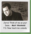 Jerry! Think of me as your Dean. - Matt Weinhold P.S. Now teach me comedy